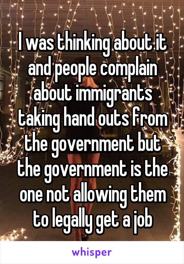 I was thinking about it and people complain about immigrants taking hand outs from the government but the government is the one not allowing them to legally get a job