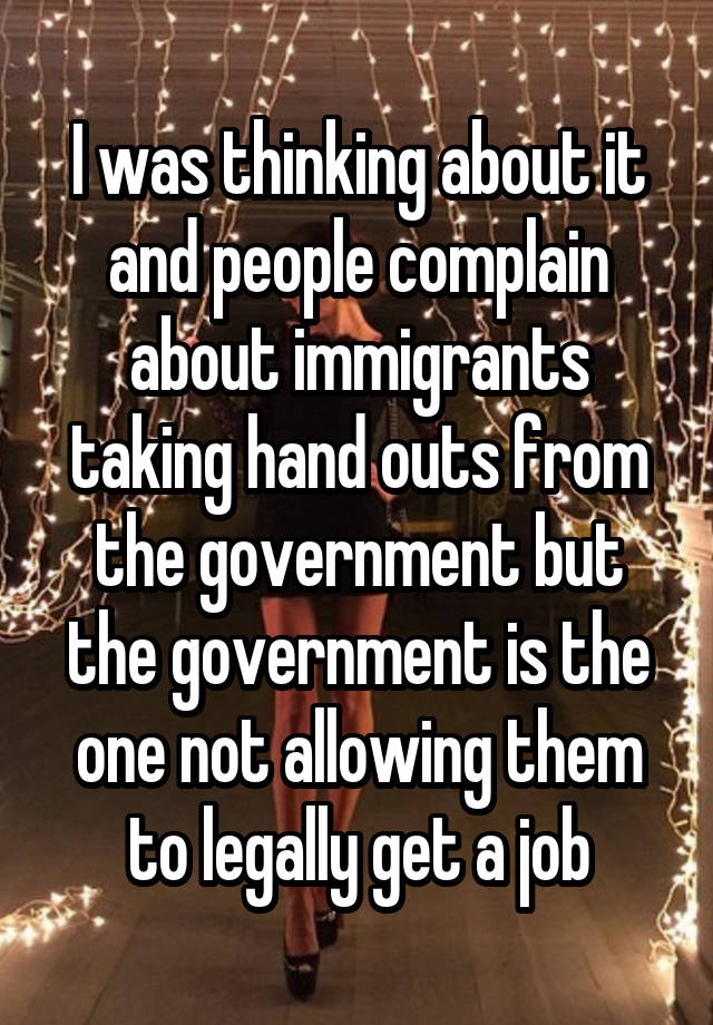 I was thinking about it and people complain about immigrants taking hand outs from the government but the government is the one not allowing them to legally get a job