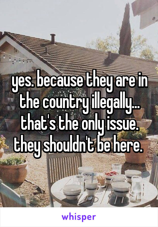 yes. because they are in the country illegally... that's the only issue. they shouldn't be here. 