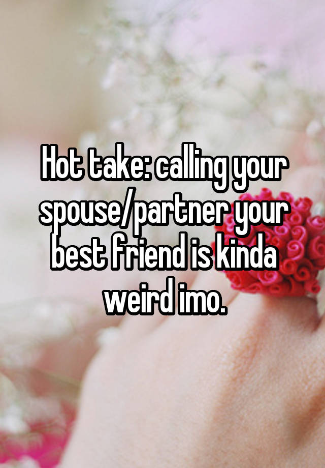 Hot take: calling your spouse/partner your best friend is kinda weird imo.