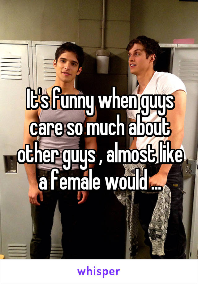 It's funny when guys care so much about other guys , almost like a female would ...