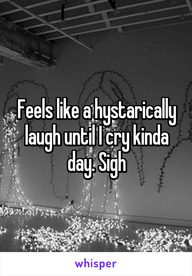 Feels like a hystarically laugh until I cry kinda day. Sigh