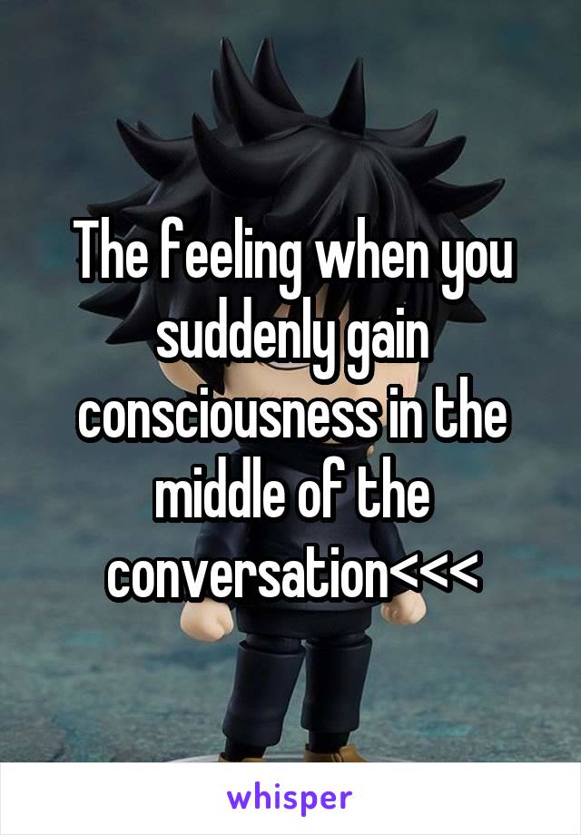 The feeling when you suddenly gain consciousness in the middle of the conversation<<<