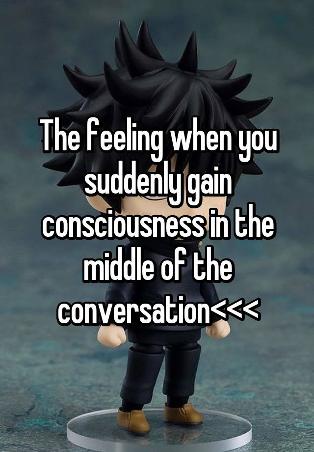 The feeling when you suddenly gain consciousness in the middle of the conversation<<<