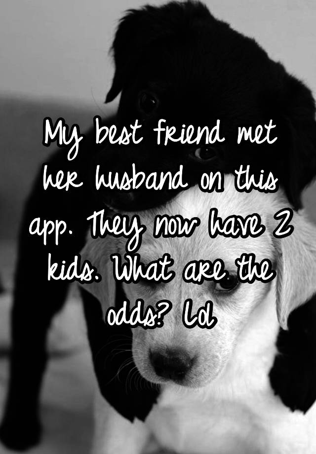 My best friend met her husband on this app. They now have 2 kids. What are the odds? Lol