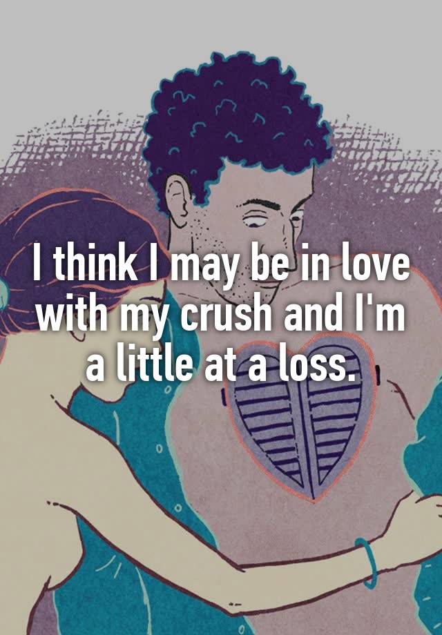 I think I may be in love with my crush and I'm a little at a loss.