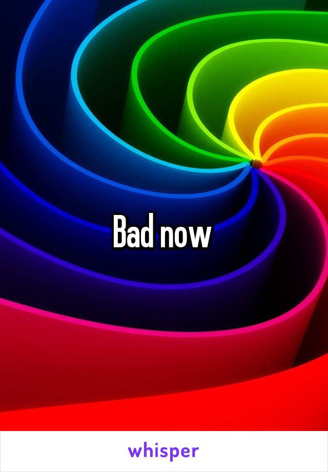 Bad now 