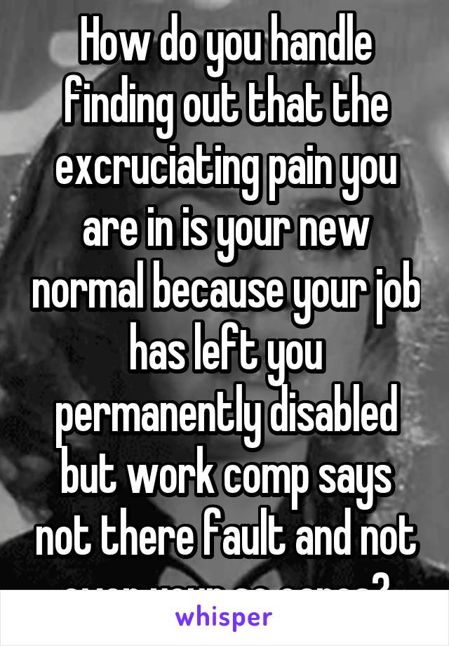 How do you handle finding out that the excruciating pain you are in is your new normal because your job has left you permanently disabled but work comp says not there fault and not even your so cares?