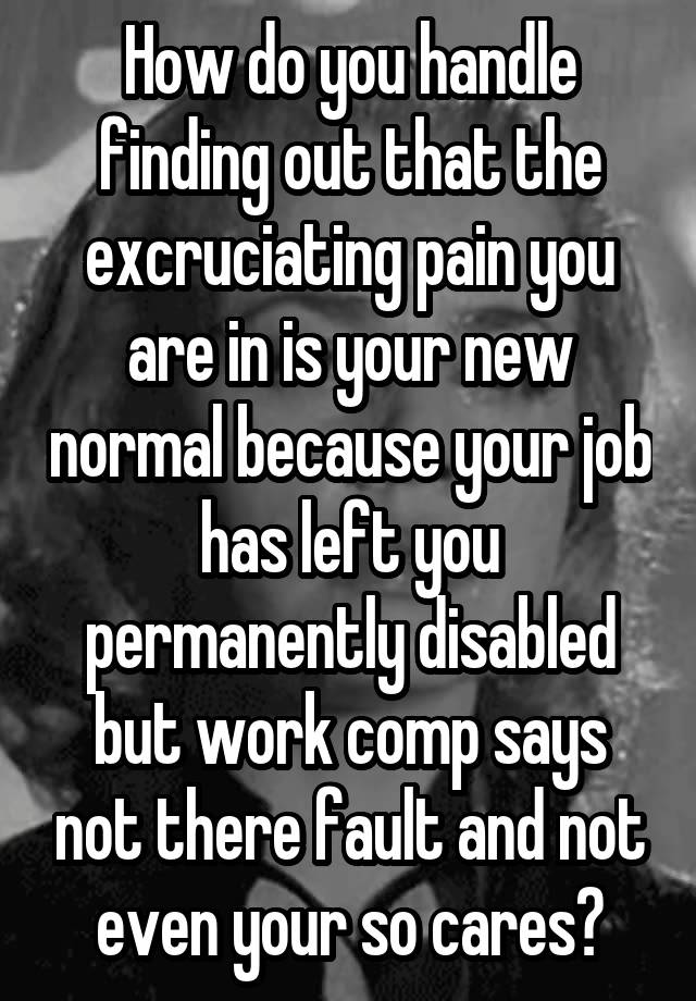 How do you handle finding out that the excruciating pain you are in is your new normal because your job has left you permanently disabled but work comp says not there fault and not even your so cares?