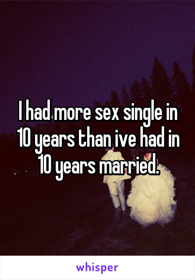 I had more sex single in 10 years than ive had in 10 years married.