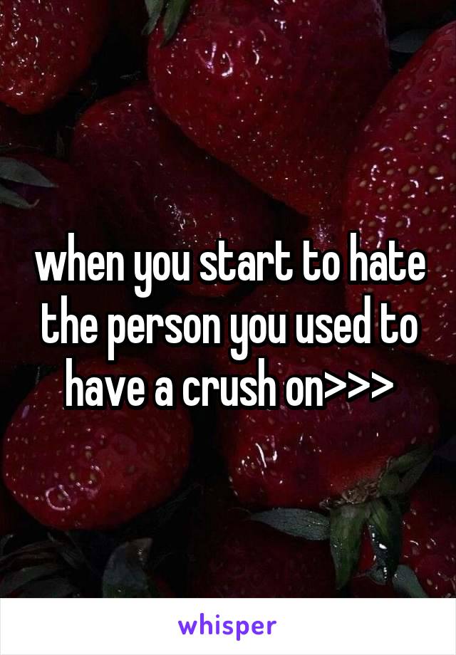 when you start to hate the person you used to have a crush on>>>