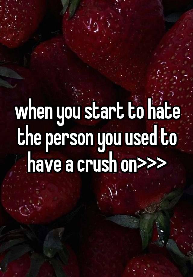 when you start to hate the person you used to have a crush on>>>