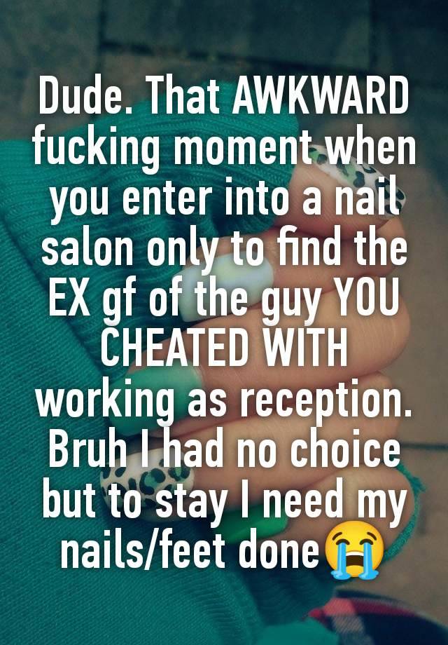 Dude. That AWKWARD fucking moment when you enter into a nail salon only to find the EX gf of the guy YOU CHEATED WITH working as reception. Bruh I had no choice but to stay I need my nails/feet done😭