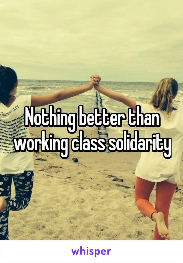 Nothing better than working class solidarity