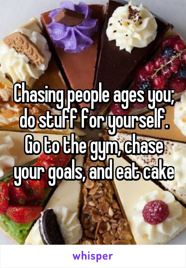 Chasing people ages you; do stuff for yourself. Go to the gym, chase your goals, and eat cake