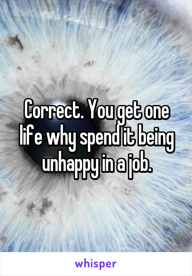 Correct. You get one life why spend it being unhappy in a job.