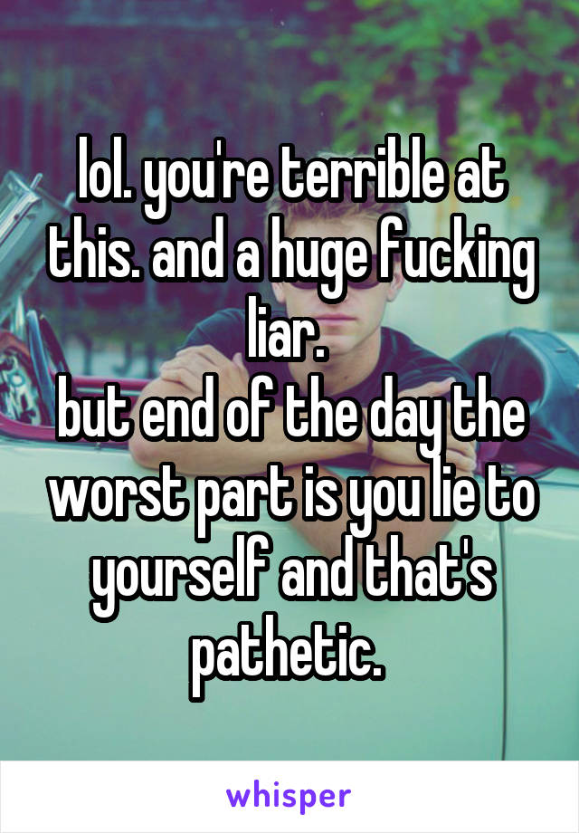 lol. you're terrible at this. and a huge fucking liar. 
but end of the day the worst part is you lie to yourself and that's pathetic. 