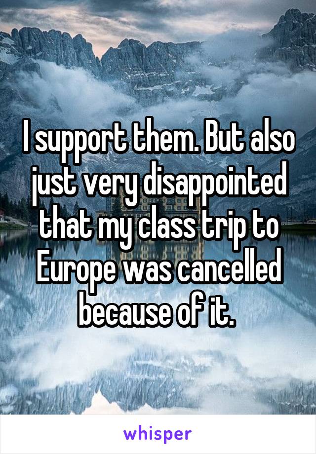 I support them. But also just very disappointed that my class trip to Europe was cancelled because of it. 