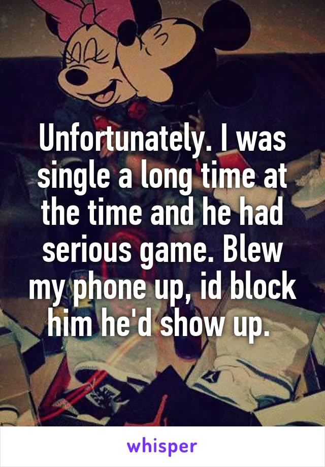 Unfortunately. I was single a long time at the time and he had serious game. Blew my phone up, id block him he'd show up. 