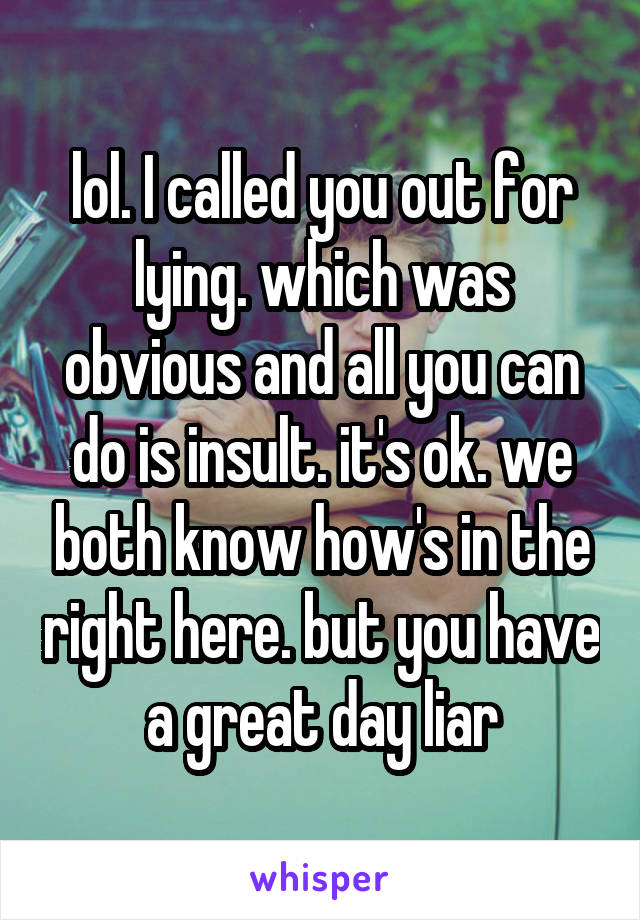 lol. I called you out for lying. which was obvious and all you can do is insult. it's ok. we both know how's in the right here. but you have a great day liar