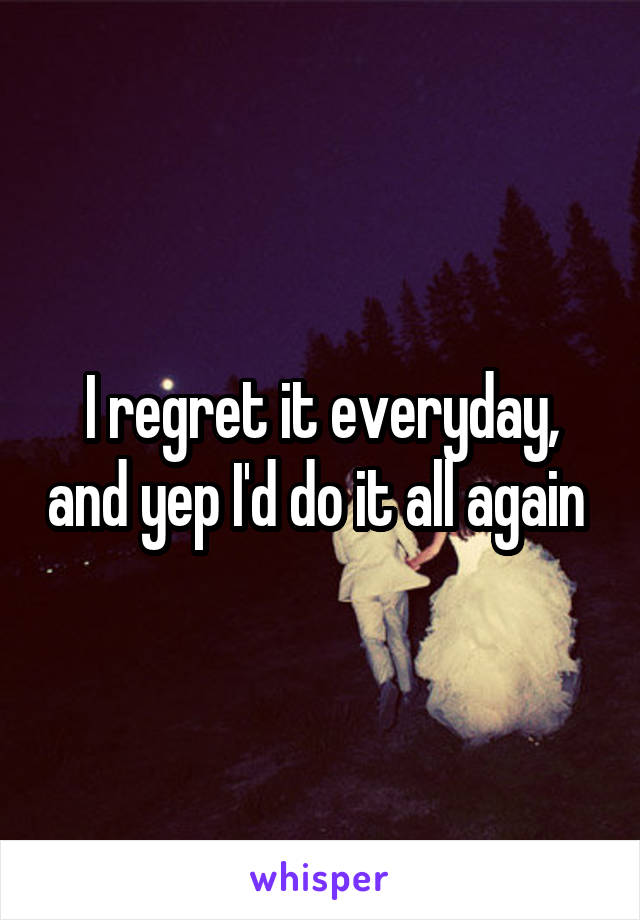 I regret it everyday, and yep I'd do it all again 