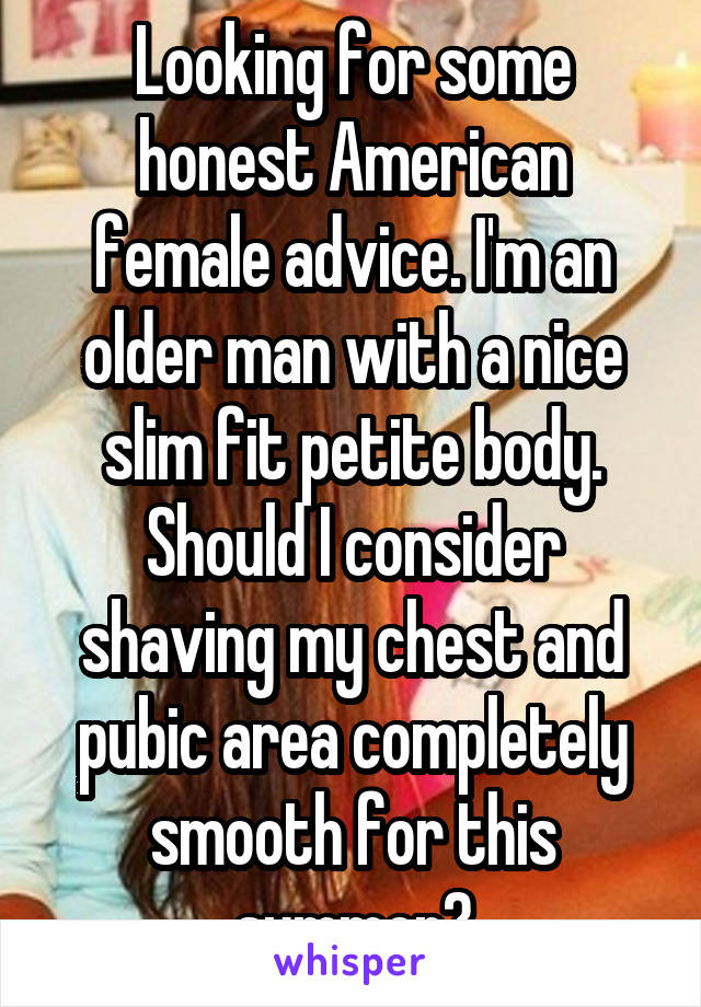 Looking for some honest American female advice. I'm an older man with a nice slim fit petite body. Should I consider shaving my chest and pubic area completely smooth for this summer?