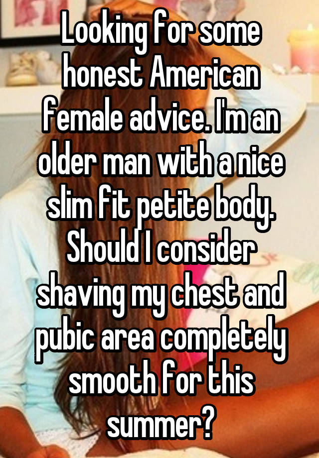 Looking for some honest American female advice. I'm an older man with a nice slim fit petite body. Should I consider shaving my chest and pubic area completely smooth for this summer?