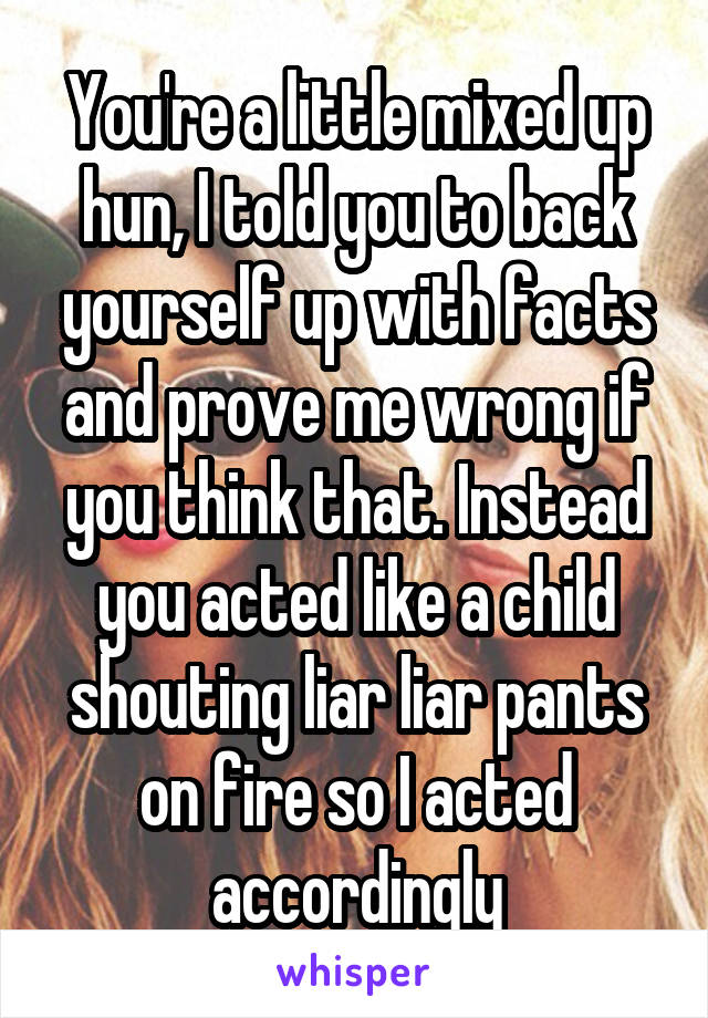 You're a little mixed up hun, I told you to back yourself up with facts and prove me wrong if you think that. Instead you acted like a child shouting liar liar pants on fire so I acted accordingly