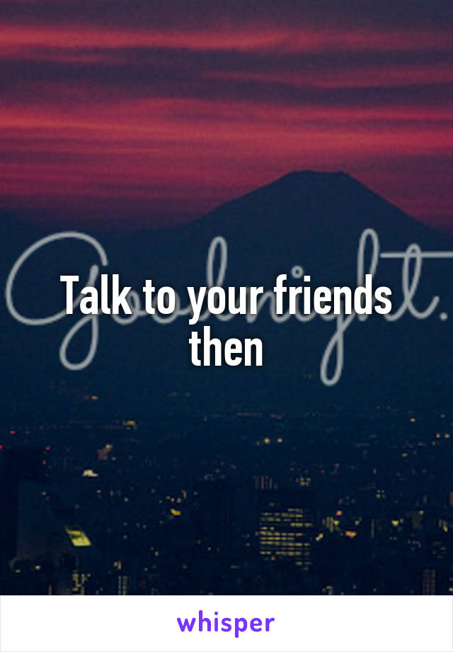 Talk to your friends then