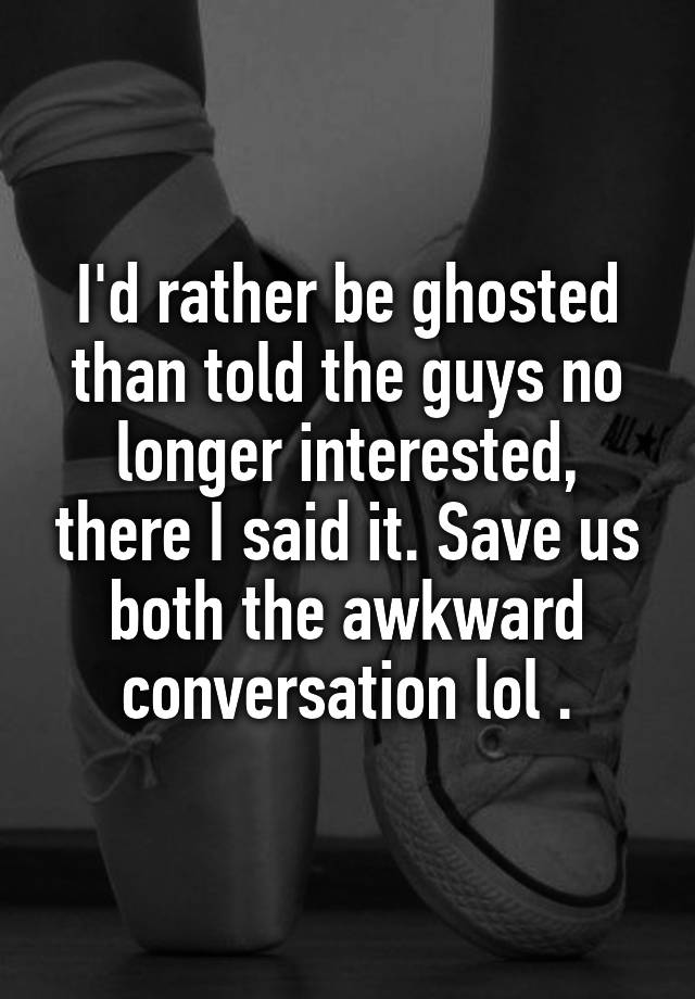 I'd rather be ghosted than told the guys no longer interested, there I said it. Save us both the awkward conversation lol .