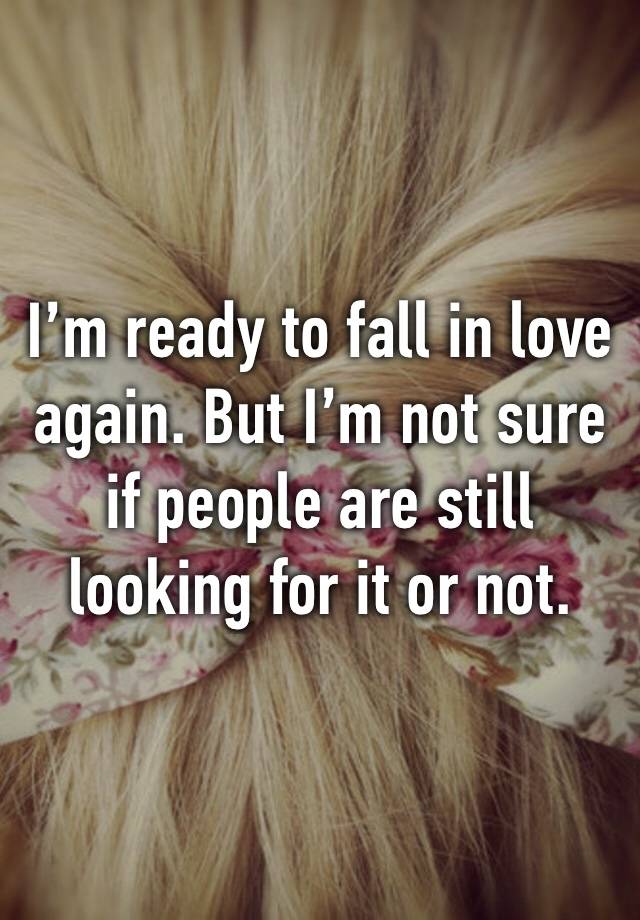 I’m ready to fall in love again. But I’m not sure if people are still looking for it or not.