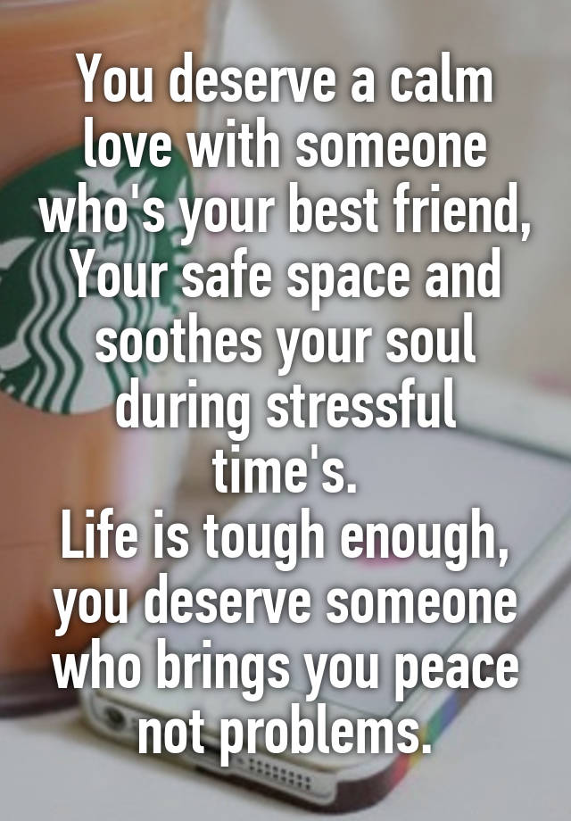 You deserve a calm love with someone who's your best friend, Your safe space and soothes your soul during stressful time's.
Life is tough enough, you deserve someone who brings you peace not problems.