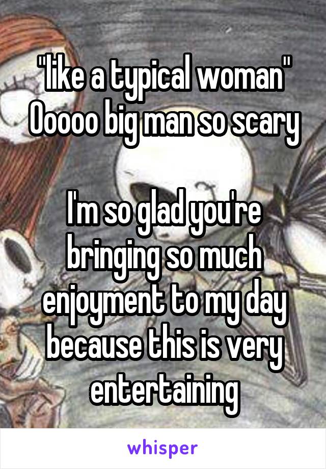 "like a typical woman"
Ooooo big man so scary

I'm so glad you're bringing so much enjoyment to my day because this is very entertaining