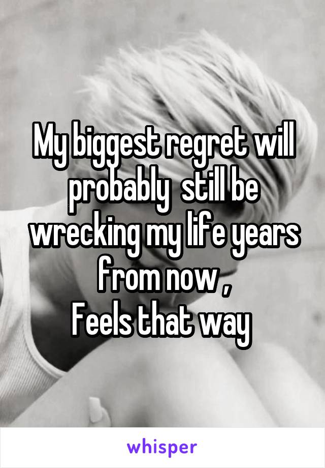 My biggest regret will probably  still be wrecking my life years from now ,
Feels that way 