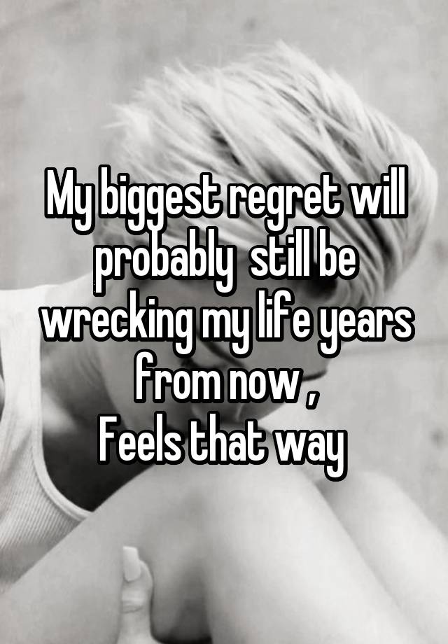 My biggest regret will probably  still be wrecking my life years from now ,
Feels that way 