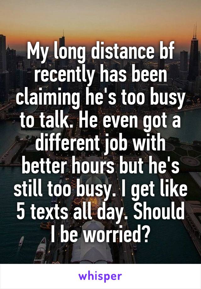 My long distance bf recently has been claiming he's too busy to talk. He even got a different job with better hours but he's still too busy. I get like 5 texts all day. Should I be worried?