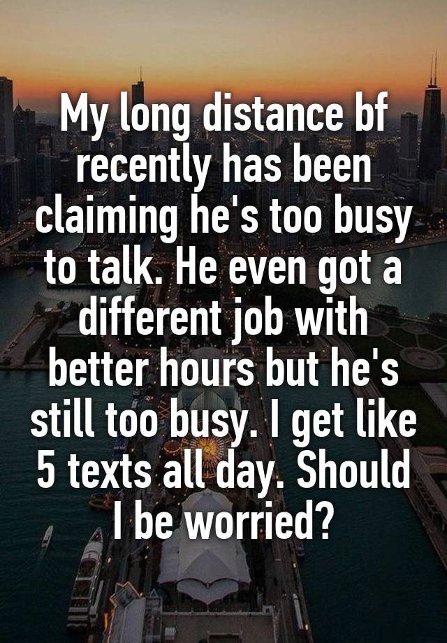 My long distance bf recently has been claiming he's too busy to talk. He even got a different job with better hours but he's still too busy. I get like 5 texts all day. Should I be worried?