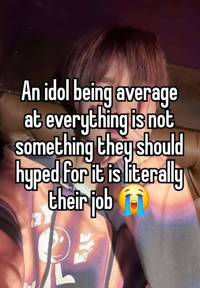 An idol being average at everything is not something they should hyped for it is literally their job 😭