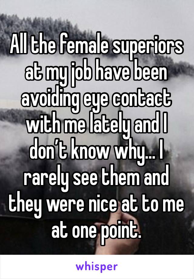 All the female superiors at my job have been avoiding eye contact with me lately and I don’t know why… I rarely see them and they were nice at to me at one point. 