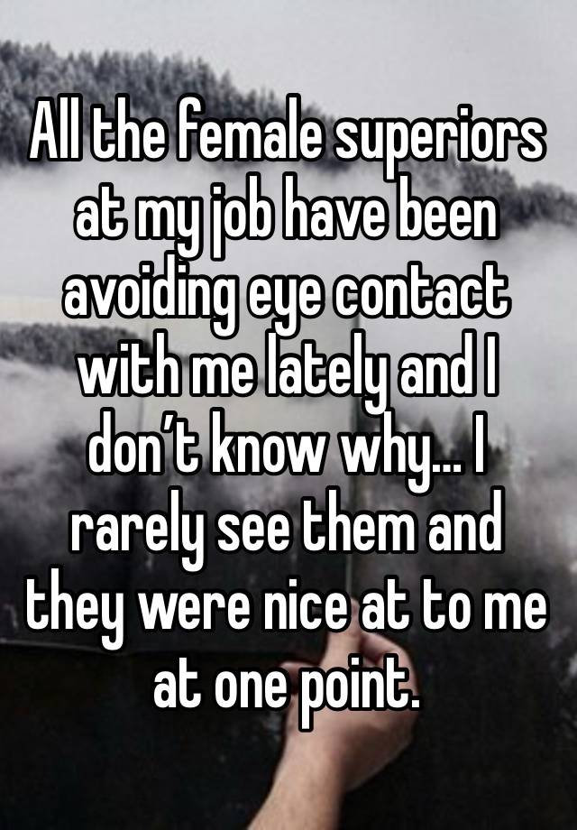 All the female superiors at my job have been avoiding eye contact with me lately and I don’t know why… I rarely see them and they were nice at to me at one point. 