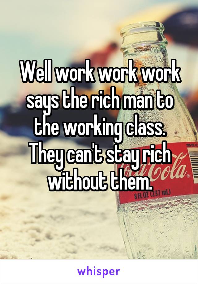 Well work work work says the rich man to the working class.
They can't stay rich without them.
