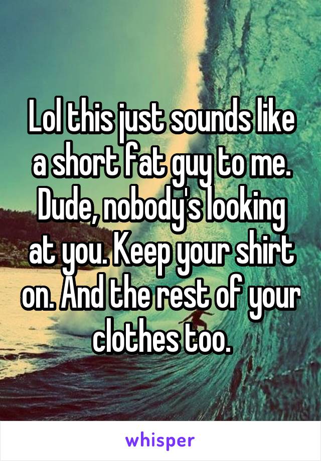 Lol this just sounds like a short fat guy to me. Dude, nobody's looking at you. Keep your shirt on. And the rest of your clothes too.