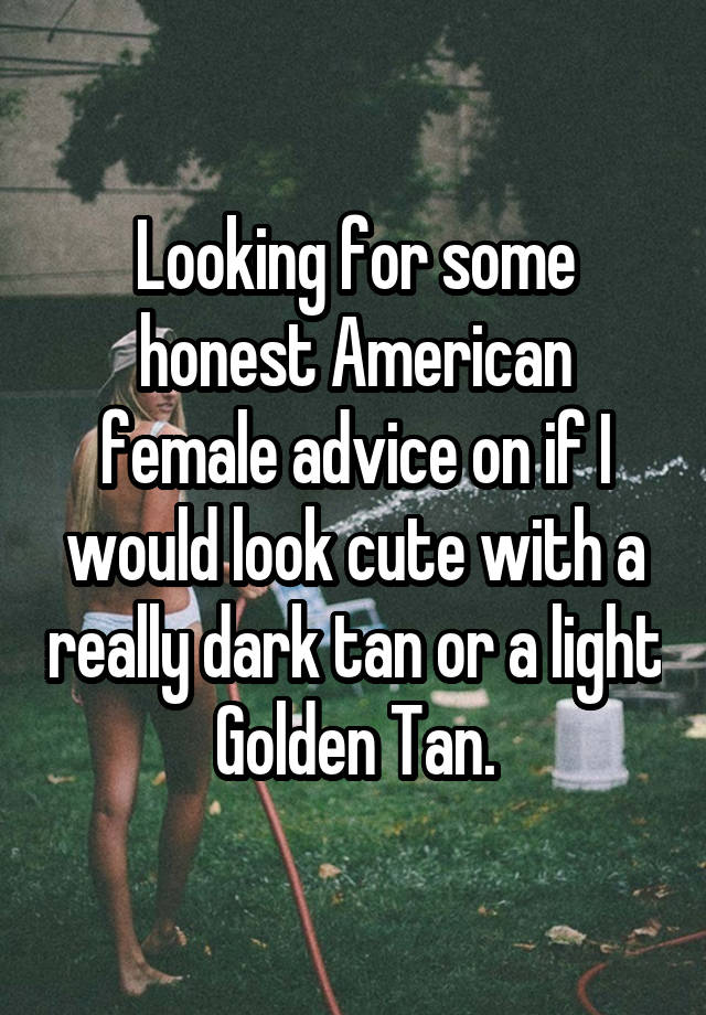 Looking for some honest American female advice on if I would look cute with a really dark tan or a light Golden Tan.