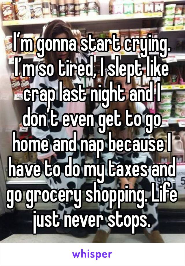 I’m gonna start crying. I’m so tired, I slept like crap last night and I don’t even get to go home and nap because I have to do my taxes and go grocery shopping. Life just never stops. 