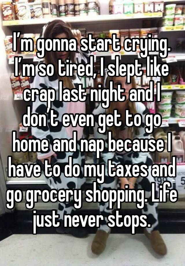 I’m gonna start crying. I’m so tired, I slept like crap last night and I don’t even get to go home and nap because I have to do my taxes and go grocery shopping. Life just never stops. 