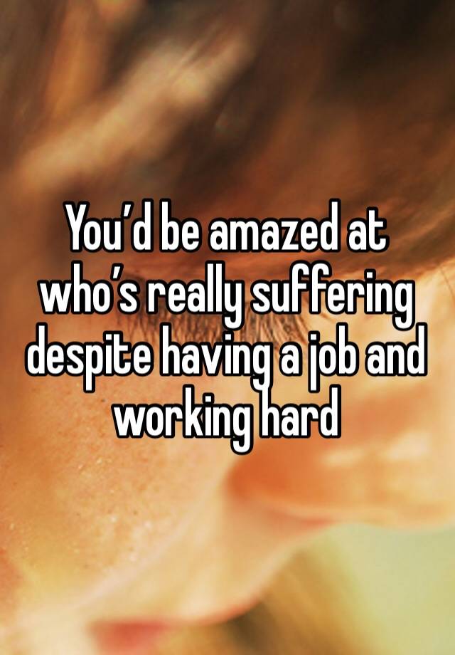 You’d be amazed at who’s really suffering despite having a job and working hard