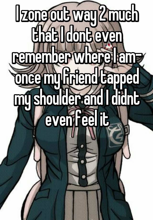 I zone out way 2 much that I dont even remember where I am- once my friend tapped my shoulder and I didnt even feel it



