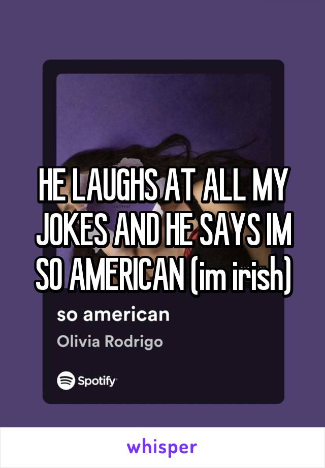 HE LAUGHS AT ALL MY JOKES AND HE SAYS IM SO AMERICAN (im irish)