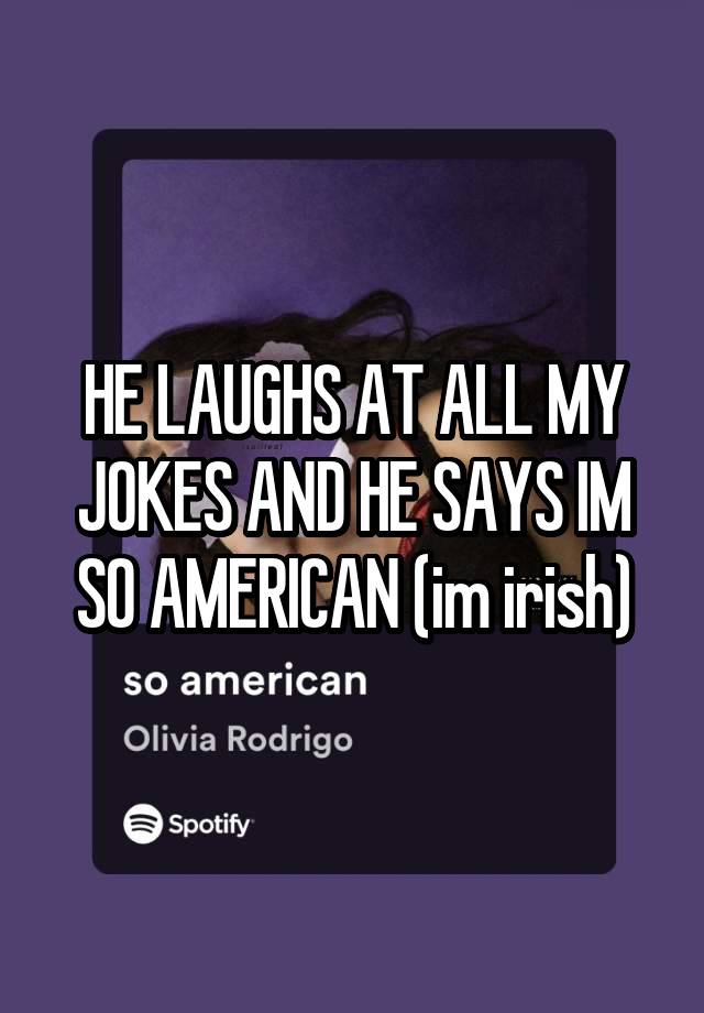 HE LAUGHS AT ALL MY JOKES AND HE SAYS IM SO AMERICAN (im irish)