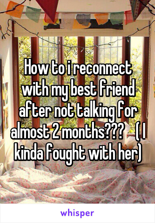 How to i reconnect with my best friend after not talking for almost 2 months???    ( I kinda fought with her)